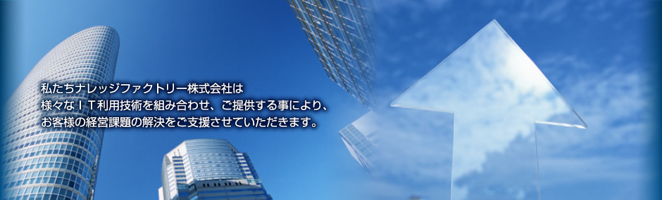 私たちナレッジファクトリー株式会社は様々なＩＴ利用技術を組み合わせ、ご提供する事により、お客様の経営課題の解決をご支援させていただきます。