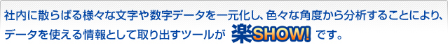 社内に散らばる様々な文字や数字データを一元化し、色々な角度から分析することにより、データを使える情報として取り出すツールが楽Show!です。