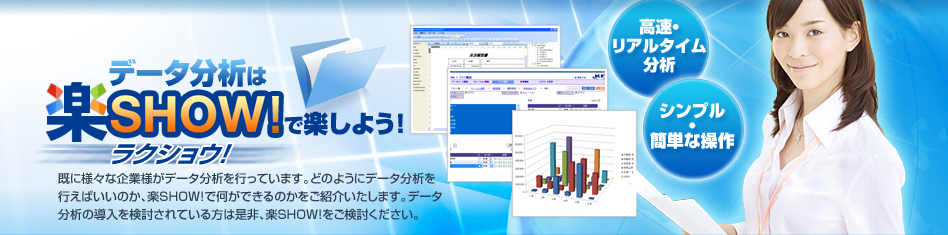 デー
タ分析は楽SHOWラクショウ！
既に様々な企業がデータ分析を行っています。どのようにデータ分析を行えばいいのか？楽SHOW!で何ができるのかをご紹介いたします。データ分析の導入を検討されている方は是非、楽SHOW!をご検討下さい。